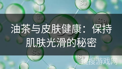 油茶与皮肤健康：保持肌肤光滑的秘密