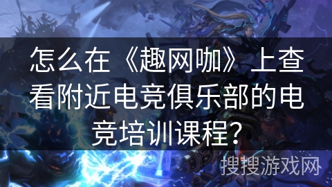怎么在《趣网咖》上查看附近电竞俱乐部的电竞培训课程？
