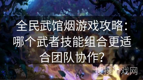全民武馆烟游戏攻略：哪个武者技能组合更适合团队协作？