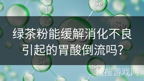 绿茶粉能缓解消化不良引起的胃酸倒流吗？