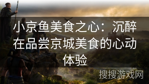 小京鱼美食之心：沉醉在品尝京城美食的心动体验