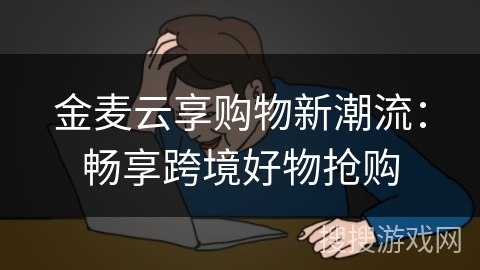 金麦云享购物新潮流：畅享跨境好物抢购