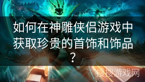 如何在神雕侠侣游戏中获取珍贵的首饰和饰品？