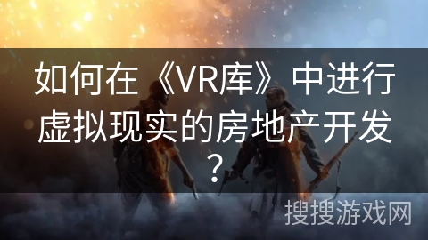 如何在《VR库》中进行虚拟现实的房地产开发？