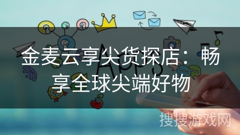 金麦云享尖货探店:畅享全球尖端好物 金麦云享尖货探店:畅享全球尖端好物