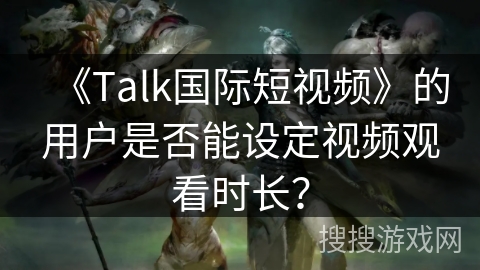《Talk国际短视频》的用户是否能设定视频观看时长? 《Talk国际短视频》的用户是否能设定视频观看时长?