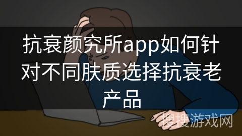 抗衰颜究所app如何针对不同肤质选择抗衰老产品