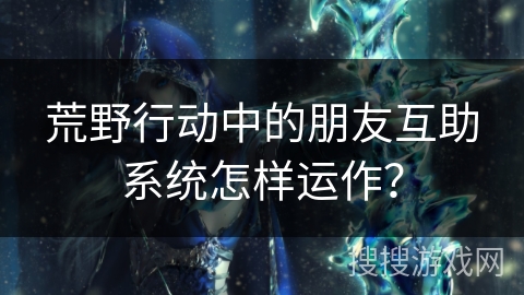 荒野行动中的朋友互助系统怎样运作？