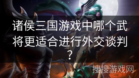 诸侯三国游戏中哪个武将更适合进行外交谈判？