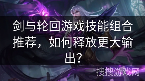 剑与轮回游戏技能组合推荐,如何释放更大输出? 剑与轮回游戏技能组合推荐,如何释放更大输出?