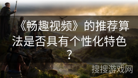 《畅趣视频》的推荐算法是否具有个性化特色? 《畅趣视频》的推荐算法是否具有个性化特色?