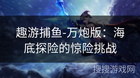 趣游捕鱼-万炮版:海底探险的惊险挑战 趣游捕鱼-万炮版:海底探险的惊险挑战