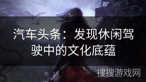 汽车头条：发现休闲驾驶中的文化底蕴