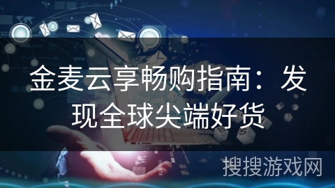 金麦云享畅购指南：发现全球尖端好货