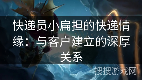 快递员小扁担的快递情缘：与客户建立的深厚关系