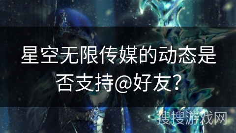 星空无限传媒的动态是否支持@好友? 星空无限传媒的动态是否支持@好友?