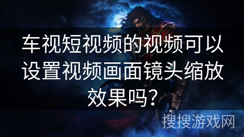 车视短视频的视频可以设置视频画面镜头缩放效果吗？