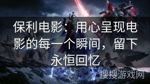 保利电影：用心呈现电影的每一个瞬间，留下永恒回忆