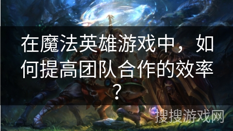 在魔法英雄游戏中，如何提高团队合作的效率？