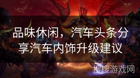 品味休闲,汽车头条分享汽车内饰升级建议 品味休闲,汽车头条分享汽车内饰升级建议