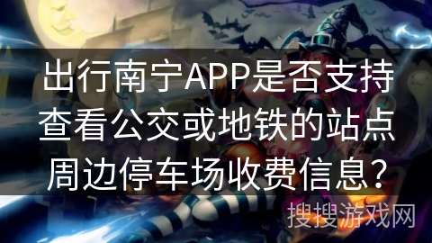 出行南宁APP是否支持查看公交或地铁的站点周边停车场收费信息？