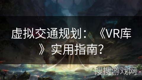虚拟交通规划:《VR库》实用指南? 虚拟交通规划:《VR库》实用指南?