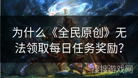 为什么《全民原创》无法领取每日任务奖励？