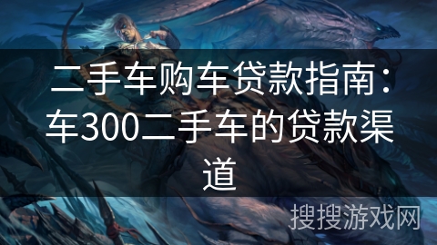 二手车购车贷款指南:车300二手车的贷款渠道 二手车购车贷款指南:车300二手车的贷款渠道