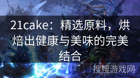 21cake：精选原料，烘焙出健康与美味的完美结合