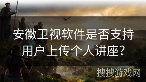 安徽卫视软件是否支持用户上传个人讲座？