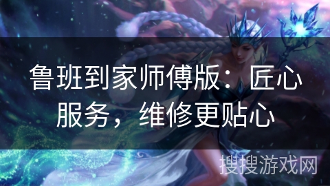 鲁班到家师傅版：匠心服务，维修更贴心