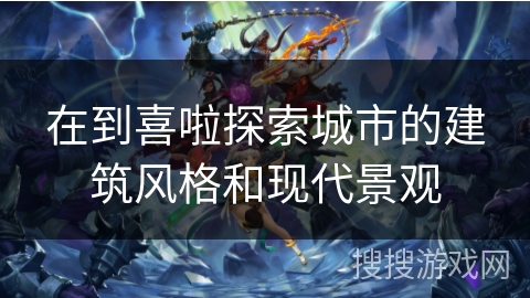 在到喜啦探索城市的建筑风格和现代景观