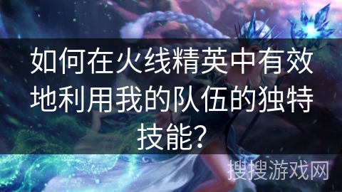 如何在火线精英中有效地利用我的队伍的独特技能？