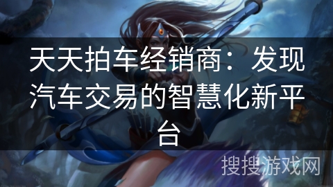 天天拍车经销商：发现汽车交易的智慧化新平台