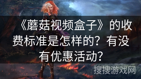 《蘑菇视频盒子》的收费标准是怎样的?有没有优惠活动? 《蘑菇视频盒子》的收费标准是怎样的?有没有优惠活动?