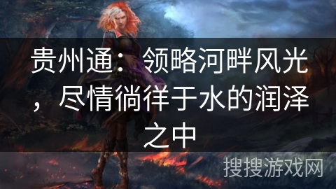 贵州通：领略河畔风光，尽情徜徉于水的润泽之中