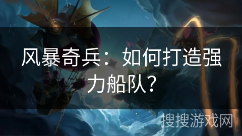 风暴奇兵:如何打造强力船队? 风暴奇兵:如何打造强力船队?