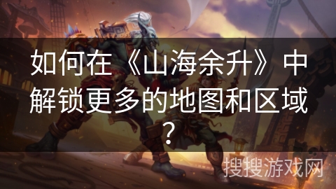 如何在《山海余升》中解锁更多的地图和区域? 如何在《山海余升》中解锁更多的地图和区域?
