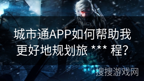 城市通APP如何帮助我更好地规划旅 *** 程？