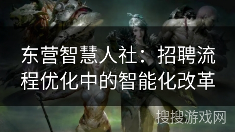 东营智慧人社：招聘流程优化中的智能化改革