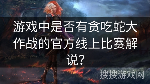 游戏中是否有贪吃蛇大作战的官方线上比赛解说？
