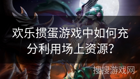 欢乐掼蛋游戏中如何充分利用场上资源？