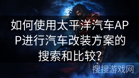 如何使用太平洋汽车APP进行汽车改装方案的搜索和比较？