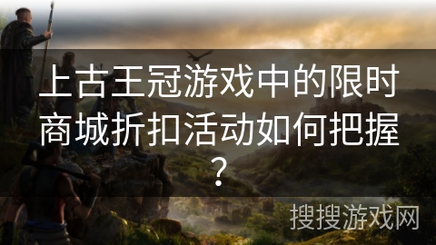 上古王冠游戏中的限时商城折扣活动如何把握？