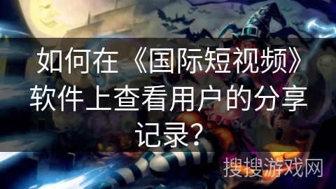 如何在《国际短视频》软件上查看用户的分享记录? 如何在《国际短视频》软件上查看用户的分享记录?