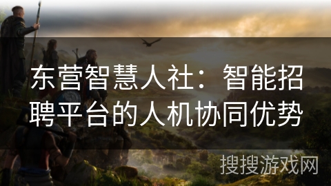 东营智慧人社:智能招聘平台的人机协同优势 东营智慧人社:智能招聘平台的人机协同优势