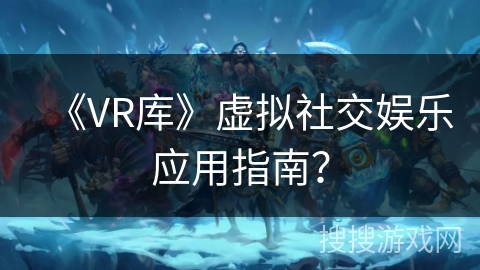 《VR库》虚拟社交娱乐应用指南? 《VR库》虚拟社交娱乐应用指南?