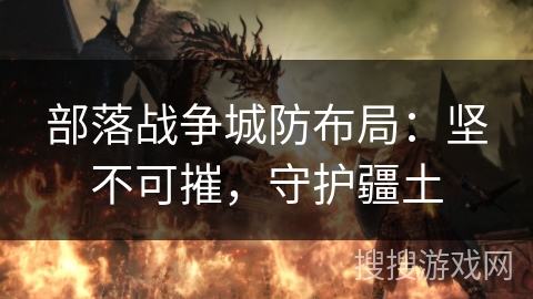 部落战争城防布局:坚不可摧,守护疆土 部落战争城防布局:坚不可摧,守护疆土