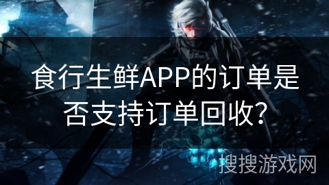 食行生鲜APP的订单是否支持订单回收? 食行生鲜APP的订单是否支持订单回收?