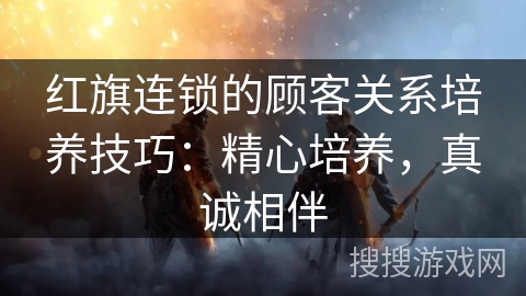 红旗连锁的顾客关系培养技巧：精心培养，真诚相伴